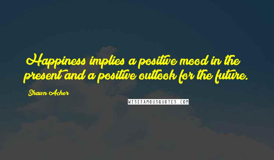 Shawn Achor Quotes: Happiness implies a positive mood in the present and a positive outlook for the future.