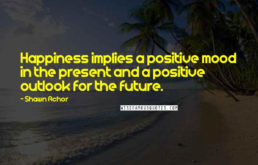 Shawn Achor Quotes: Happiness implies a positive mood in the present and a positive outlook for the future.