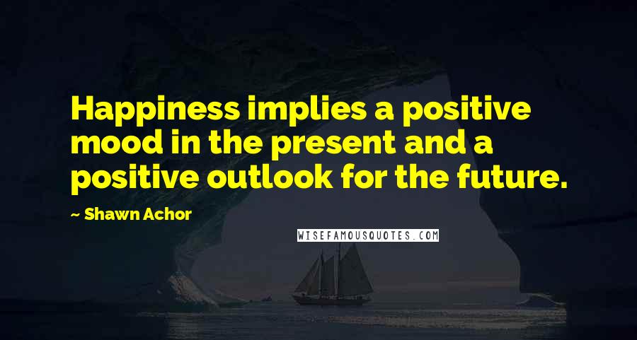 Shawn Achor Quotes: Happiness implies a positive mood in the present and a positive outlook for the future.