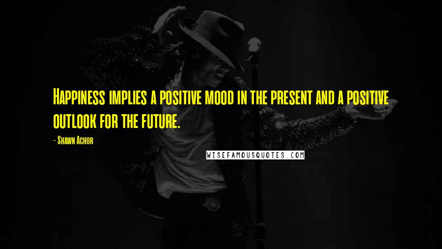 Shawn Achor Quotes: Happiness implies a positive mood in the present and a positive outlook for the future.