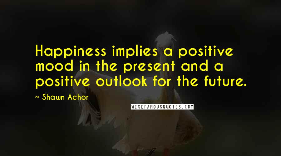 Shawn Achor Quotes: Happiness implies a positive mood in the present and a positive outlook for the future.