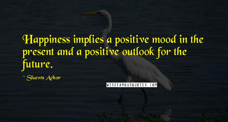 Shawn Achor Quotes: Happiness implies a positive mood in the present and a positive outlook for the future.