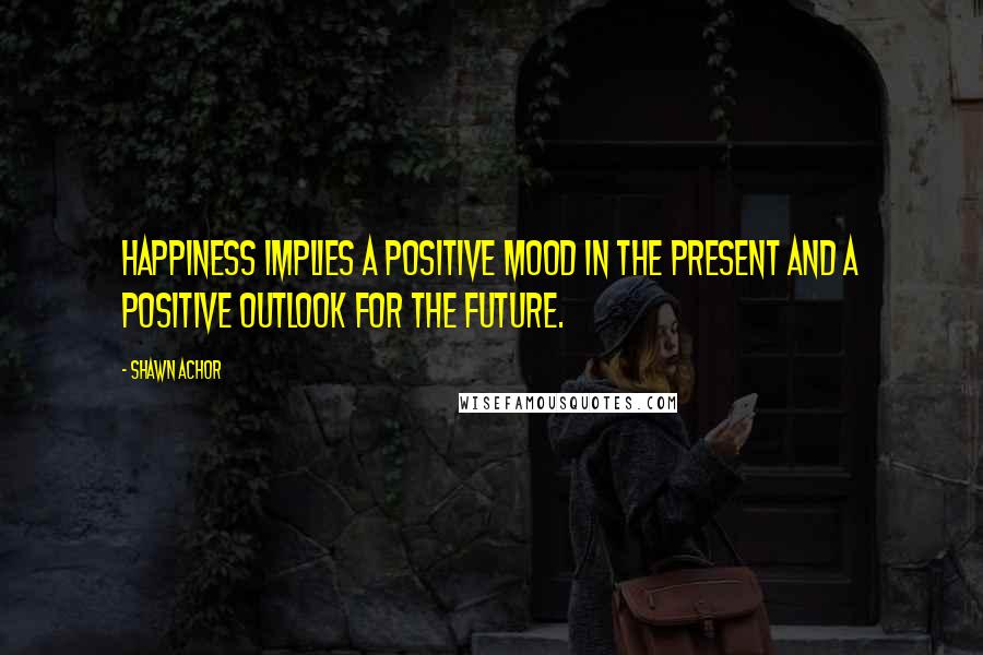 Shawn Achor Quotes: Happiness implies a positive mood in the present and a positive outlook for the future.