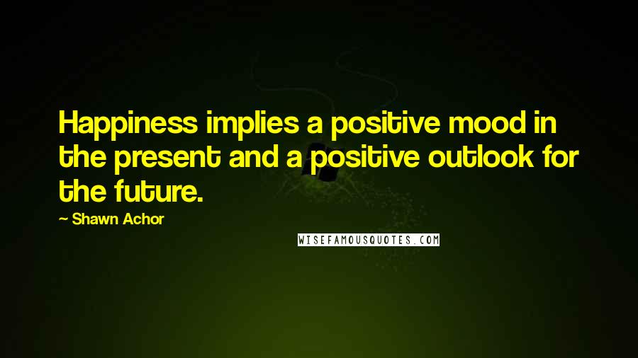 Shawn Achor Quotes: Happiness implies a positive mood in the present and a positive outlook for the future.