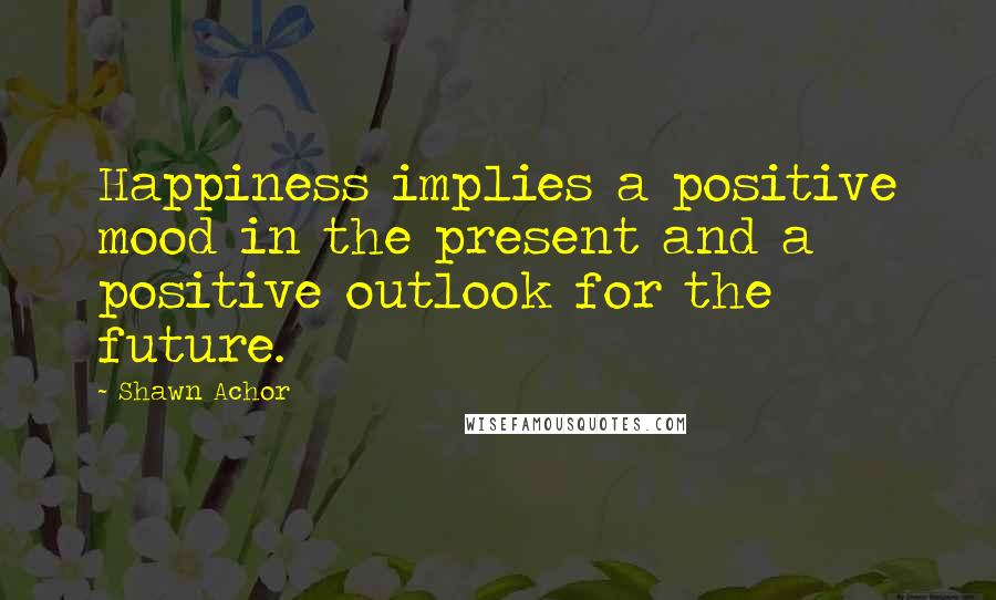 Shawn Achor Quotes: Happiness implies a positive mood in the present and a positive outlook for the future.