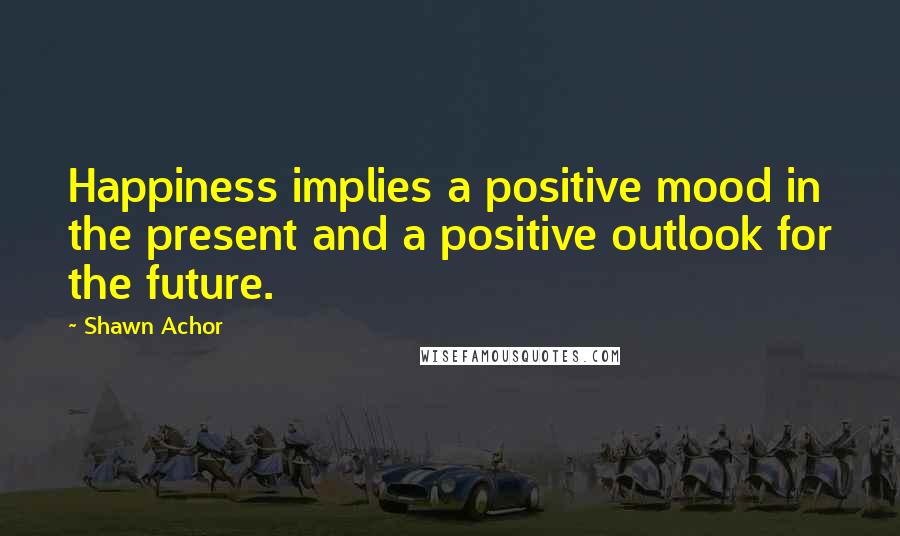 Shawn Achor Quotes: Happiness implies a positive mood in the present and a positive outlook for the future.