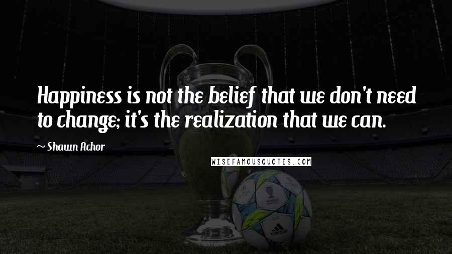 Shawn Achor Quotes: Happiness is not the belief that we don't need to change; it's the realization that we can.