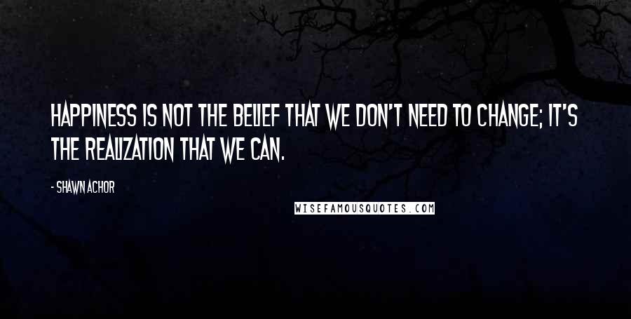 Shawn Achor Quotes: Happiness is not the belief that we don't need to change; it's the realization that we can.