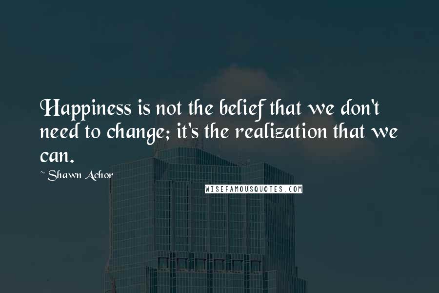 Shawn Achor Quotes: Happiness is not the belief that we don't need to change; it's the realization that we can.