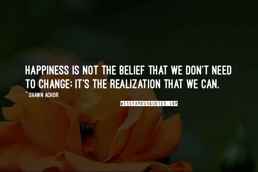 Shawn Achor Quotes: Happiness is not the belief that we don't need to change; it's the realization that we can.
