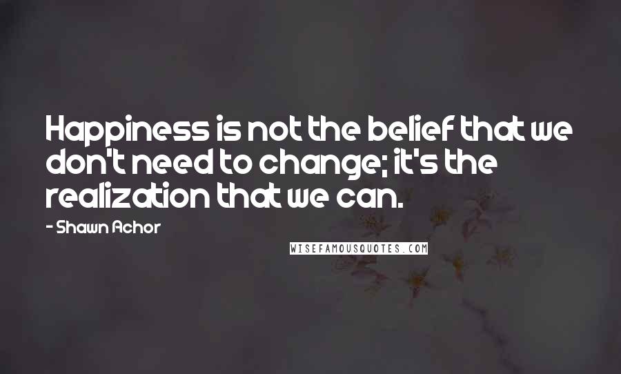 Shawn Achor Quotes: Happiness is not the belief that we don't need to change; it's the realization that we can.