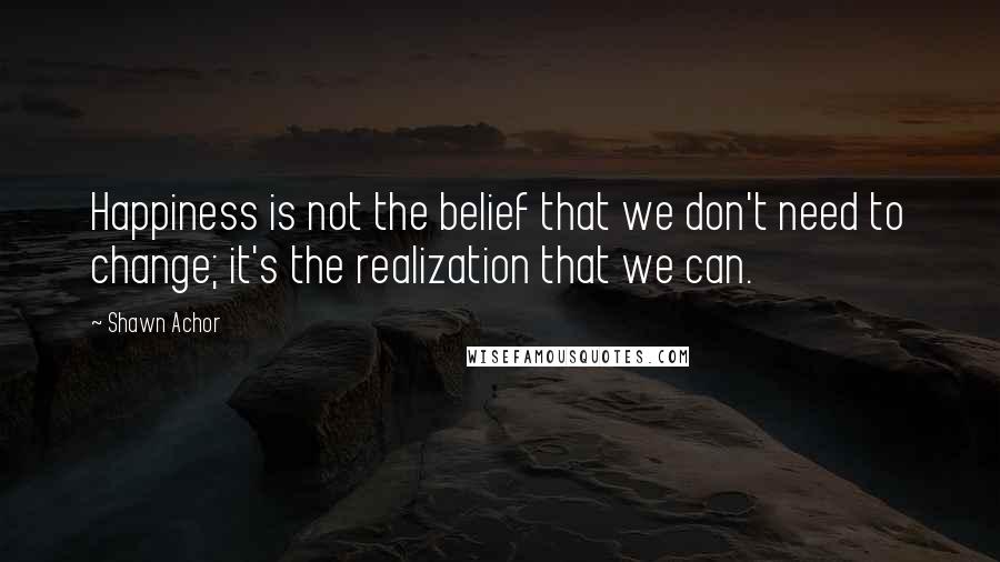 Shawn Achor Quotes: Happiness is not the belief that we don't need to change; it's the realization that we can.