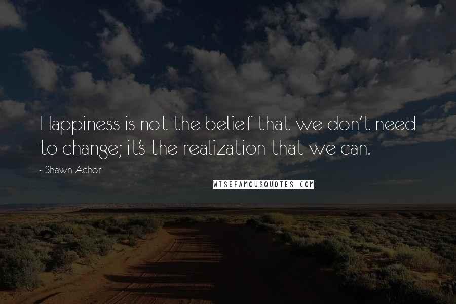 Shawn Achor Quotes: Happiness is not the belief that we don't need to change; it's the realization that we can.