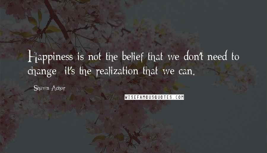 Shawn Achor Quotes: Happiness is not the belief that we don't need to change; it's the realization that we can.