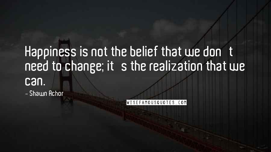 Shawn Achor Quotes: Happiness is not the belief that we don't need to change; it's the realization that we can.