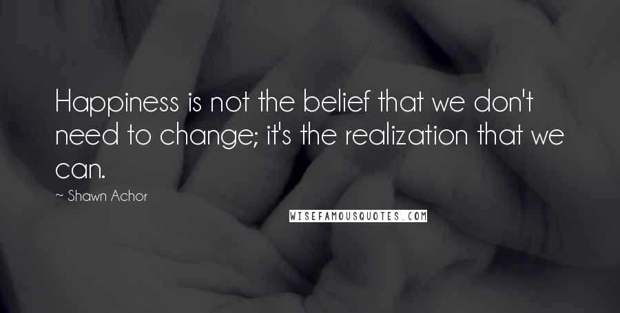 Shawn Achor Quotes: Happiness is not the belief that we don't need to change; it's the realization that we can.