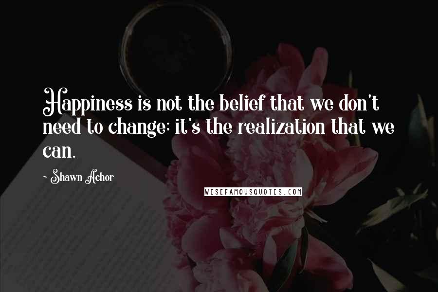 Shawn Achor Quotes: Happiness is not the belief that we don't need to change; it's the realization that we can.