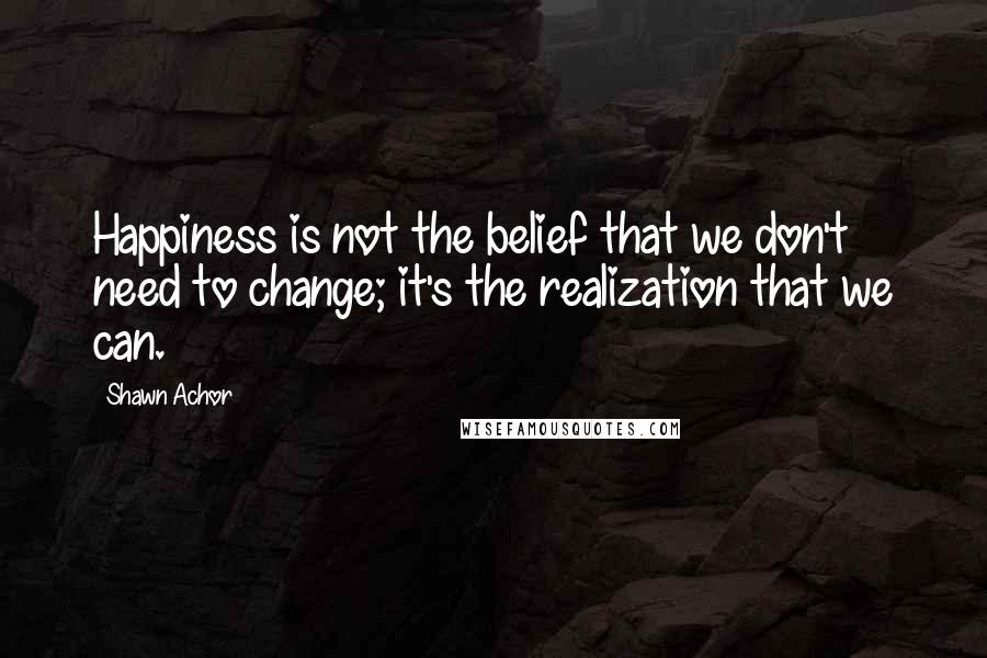 Shawn Achor Quotes: Happiness is not the belief that we don't need to change; it's the realization that we can.