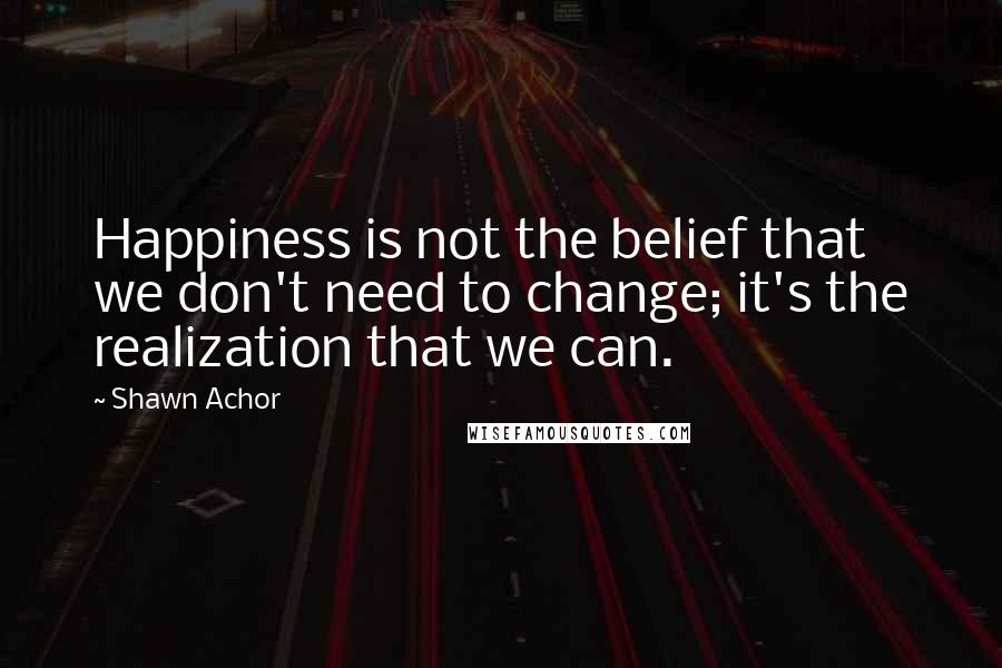 Shawn Achor Quotes: Happiness is not the belief that we don't need to change; it's the realization that we can.