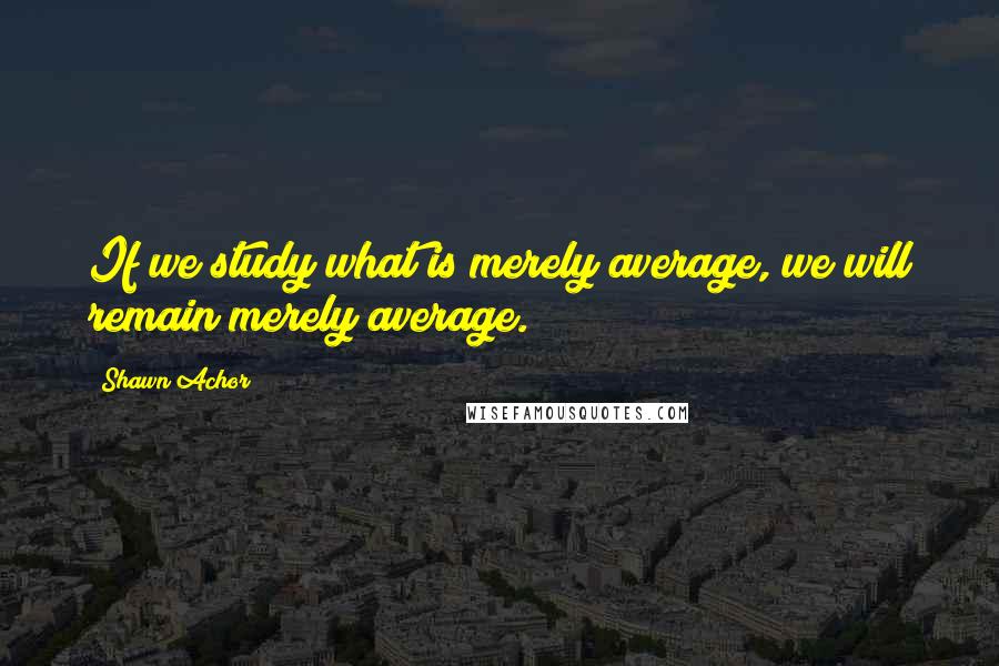 Shawn Achor Quotes: If we study what is merely average, we will remain merely average.