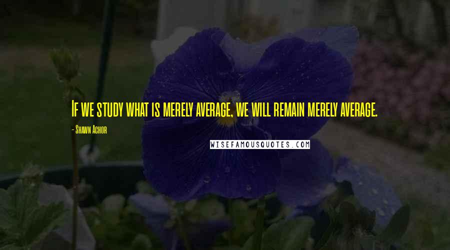 Shawn Achor Quotes: If we study what is merely average, we will remain merely average.