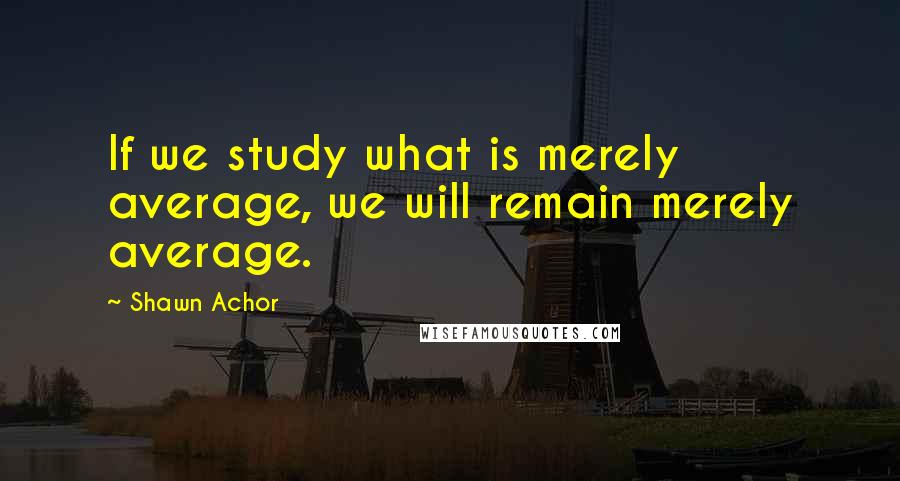 Shawn Achor Quotes: If we study what is merely average, we will remain merely average.