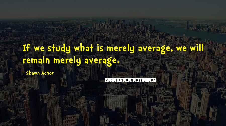 Shawn Achor Quotes: If we study what is merely average, we will remain merely average.