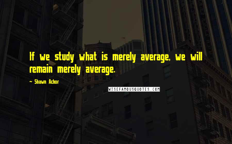 Shawn Achor Quotes: If we study what is merely average, we will remain merely average.