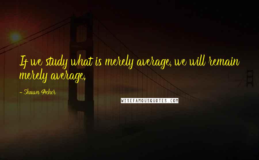 Shawn Achor Quotes: If we study what is merely average, we will remain merely average.