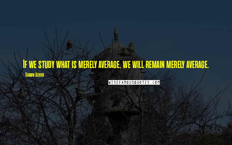 Shawn Achor Quotes: If we study what is merely average, we will remain merely average.