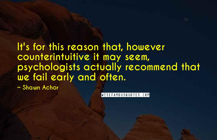 Shawn Achor Quotes: It's for this reason that, however counterintuitive it may seem, psychologists actually recommend that we fail early and often.