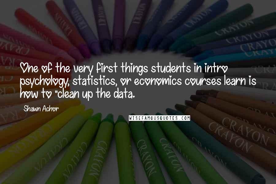 Shawn Achor Quotes: One of the very first things students in intro psychology, statistics, or economics courses learn is how to "clean up the data.