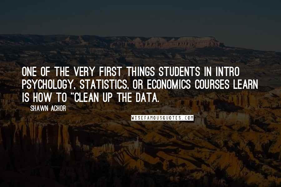 Shawn Achor Quotes: One of the very first things students in intro psychology, statistics, or economics courses learn is how to "clean up the data.