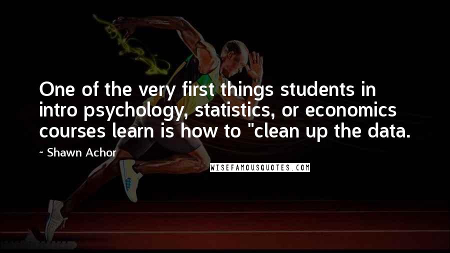 Shawn Achor Quotes: One of the very first things students in intro psychology, statistics, or economics courses learn is how to "clean up the data.