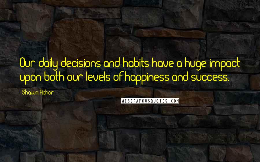 Shawn Achor Quotes: Our daily decisions and habits have a huge impact upon both our levels of happiness and success.