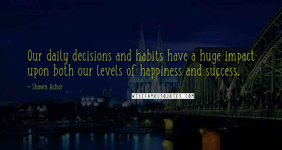 Shawn Achor Quotes: Our daily decisions and habits have a huge impact upon both our levels of happiness and success.