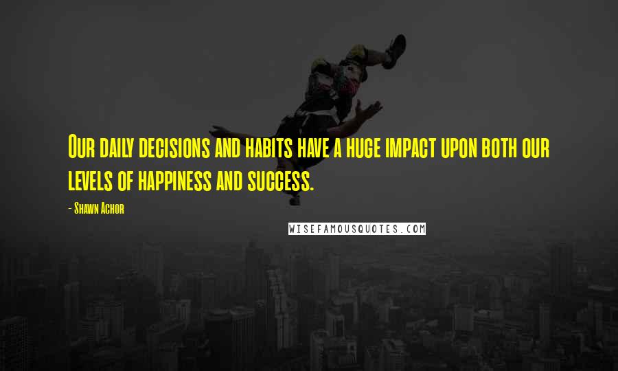 Shawn Achor Quotes: Our daily decisions and habits have a huge impact upon both our levels of happiness and success.