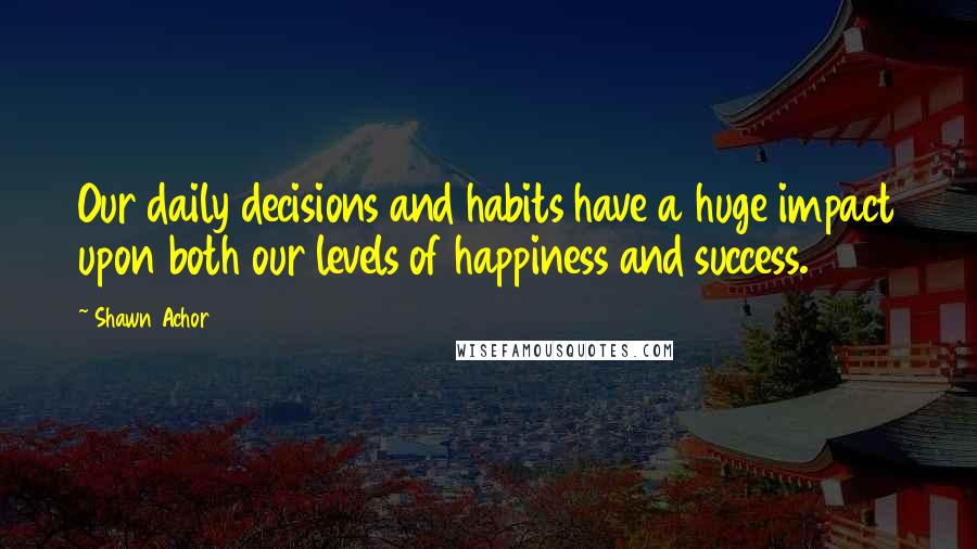 Shawn Achor Quotes: Our daily decisions and habits have a huge impact upon both our levels of happiness and success.