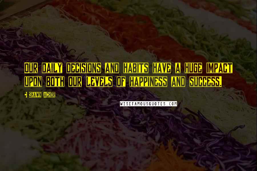 Shawn Achor Quotes: Our daily decisions and habits have a huge impact upon both our levels of happiness and success.