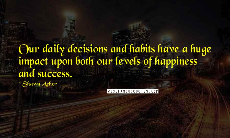 Shawn Achor Quotes: Our daily decisions and habits have a huge impact upon both our levels of happiness and success.