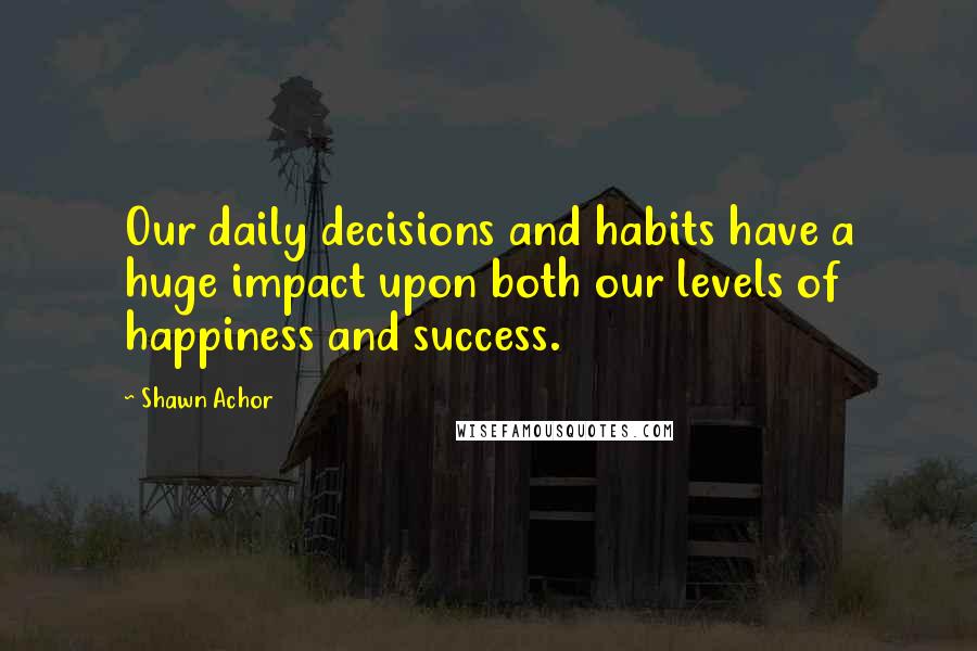 Shawn Achor Quotes: Our daily decisions and habits have a huge impact upon both our levels of happiness and success.