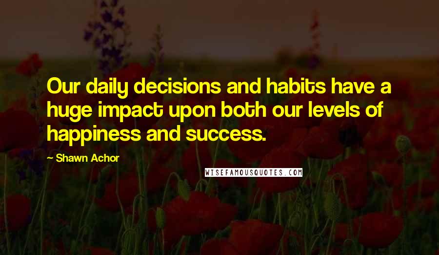 Shawn Achor Quotes: Our daily decisions and habits have a huge impact upon both our levels of happiness and success.