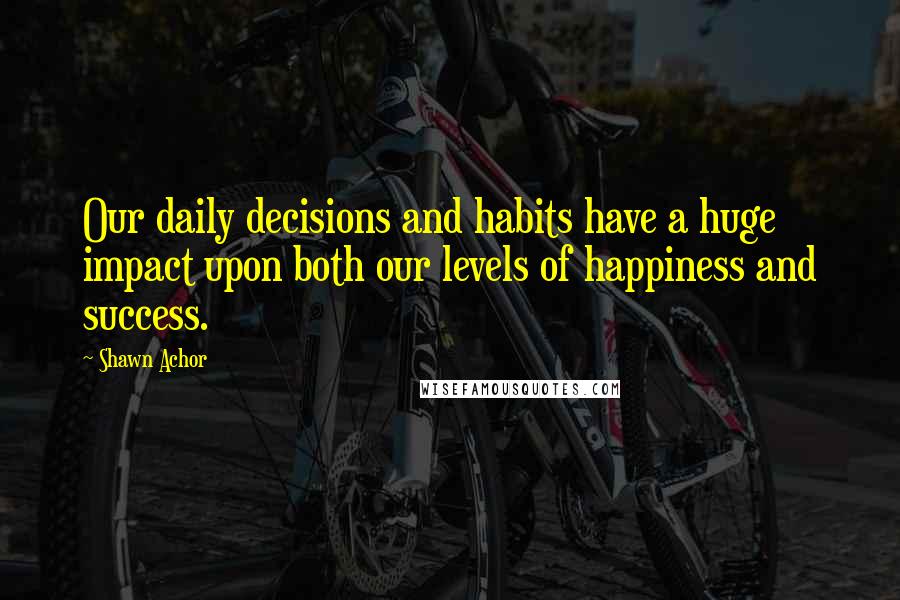 Shawn Achor Quotes: Our daily decisions and habits have a huge impact upon both our levels of happiness and success.