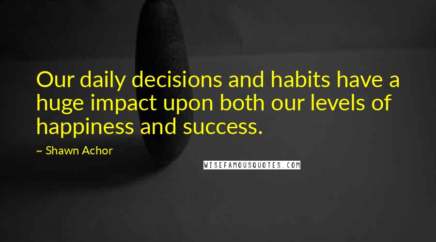 Shawn Achor Quotes: Our daily decisions and habits have a huge impact upon both our levels of happiness and success.