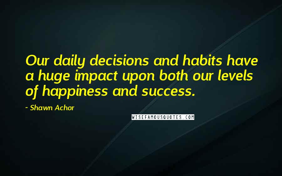 Shawn Achor Quotes: Our daily decisions and habits have a huge impact upon both our levels of happiness and success.