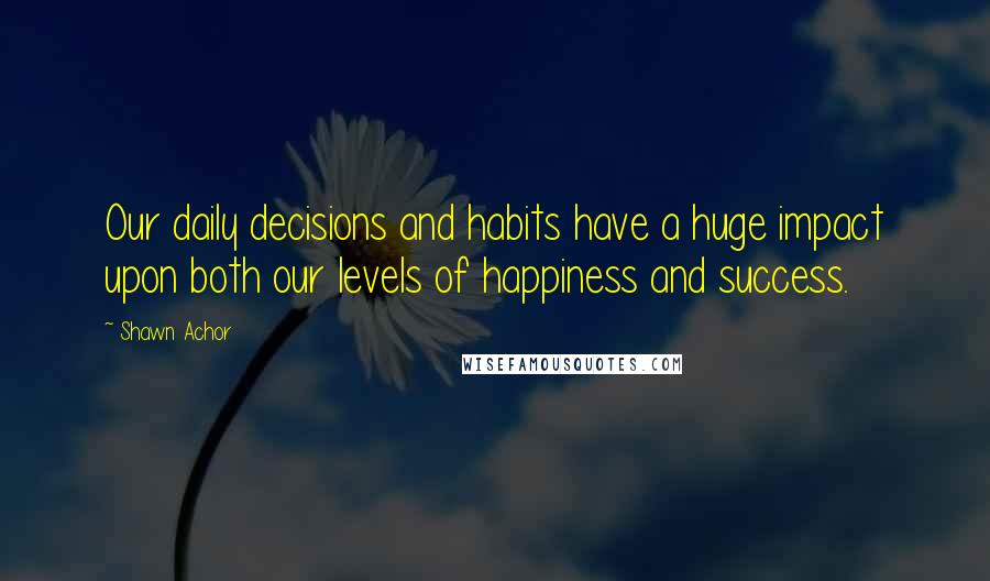 Shawn Achor Quotes: Our daily decisions and habits have a huge impact upon both our levels of happiness and success.