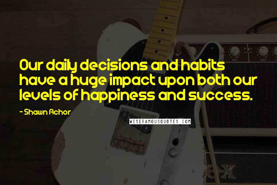 Shawn Achor Quotes: Our daily decisions and habits have a huge impact upon both our levels of happiness and success.