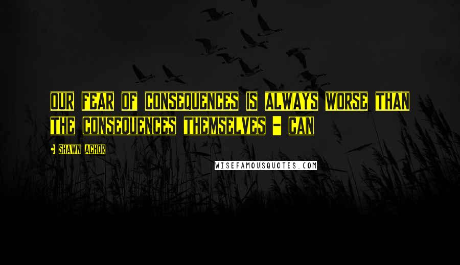 Shawn Achor Quotes: our fear of consequences is always worse than the consequences themselves - can