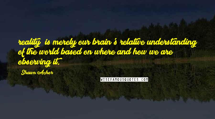 Shawn Achor Quotes: reality" is merely our brain's relative understanding of the world based on where and how we are observing it.