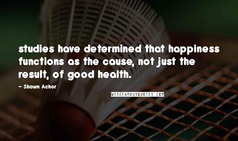 Shawn Achor Quotes: studies have determined that happiness functions as the cause, not just the result, of good health.